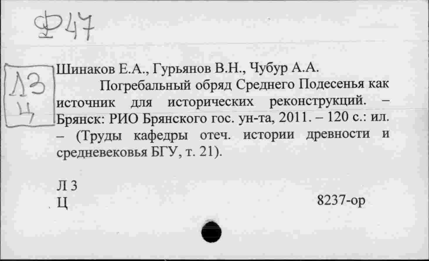 ﻿
лз
Шинаков Е.А., Гурьянов В.Н., Чубур А.А.
Погребальный обряд Среднего Подесенья как источник для исторических реконструкций. -Брянск: РИО Брянского гос. ун-та, 2011. - 120 с.: ил. — (Труды кафедры отеч. истории древности и средневековья БГУ, т. 21).
ЛЗ
Ц
8237-ор